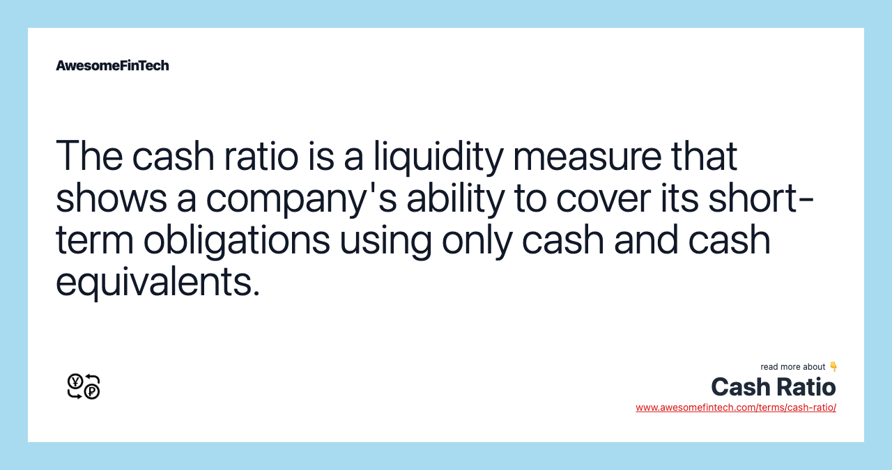 The cash ratio is a liquidity measure that shows a company's ability to cover its short-term obligations using only cash and cash equivalents.