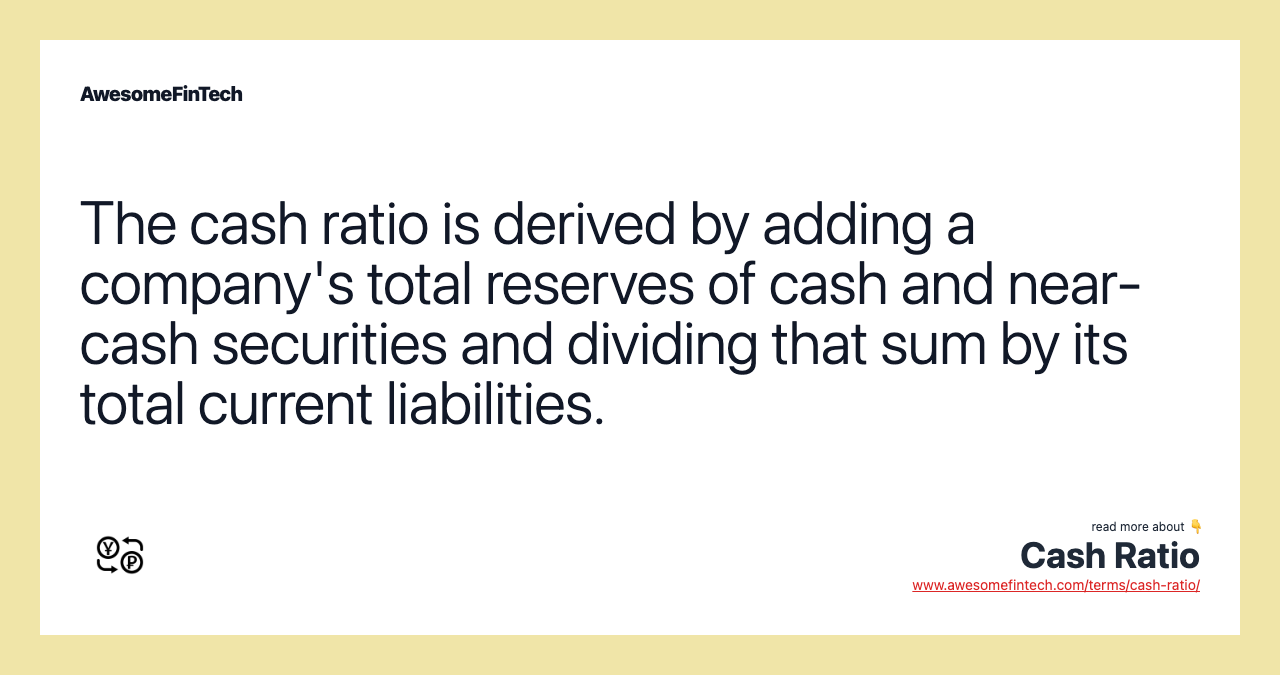 The cash ratio is derived by adding a company's total reserves of cash and near-cash securities and dividing that sum by its total current liabilities.
