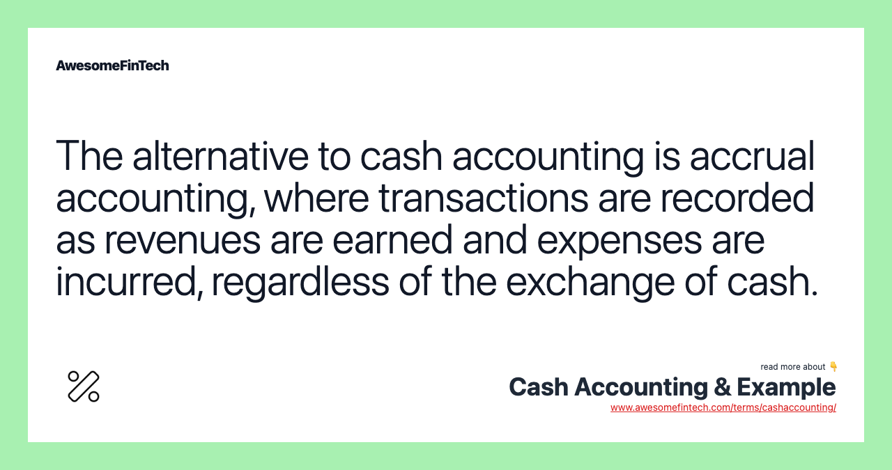 The alternative to cash accounting is accrual accounting, where transactions are recorded as revenues are earned and expenses are incurred, regardless of the exchange of cash.