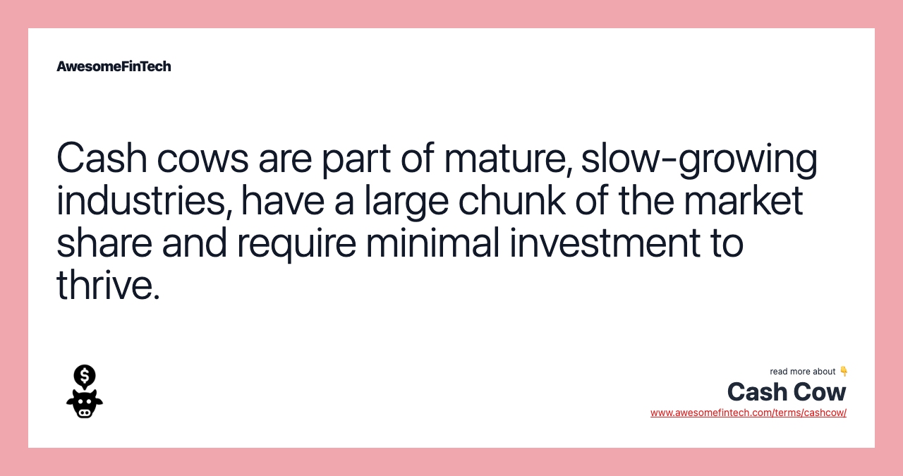 Cash cows are part of mature, slow-growing industries, have a large chunk of the market share and require minimal investment to thrive.