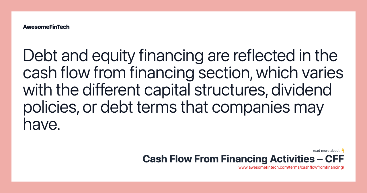 Debt and equity financing are reflected in the cash flow from financing section, which varies with the different capital structures, dividend policies, or debt terms that companies may have.