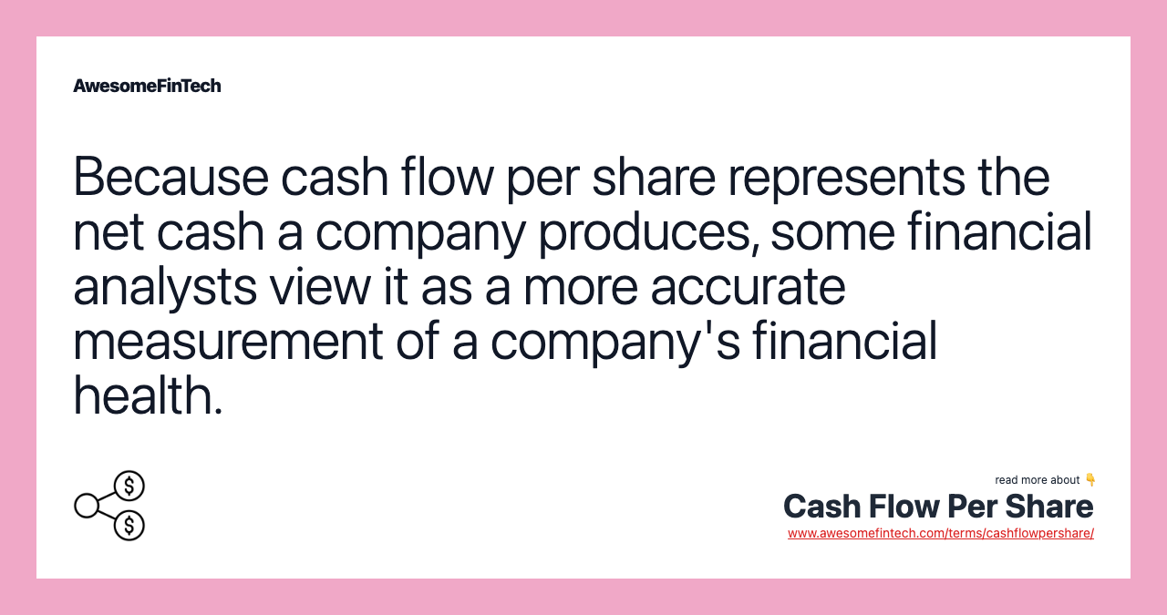 Because cash flow per share represents the net cash a company produces, some financial analysts view it as a more accurate measurement of a company's financial health.