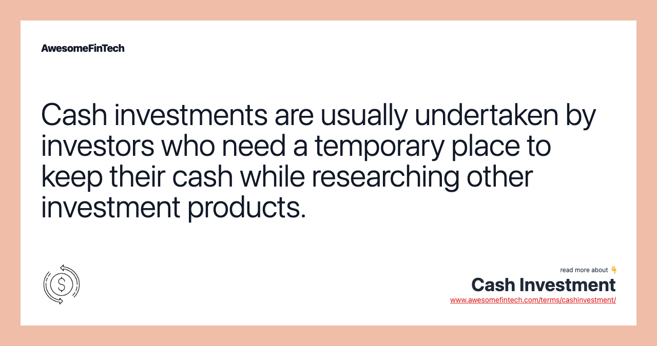 Cash investments are usually undertaken by investors who need a temporary place to keep their cash while researching other investment products.