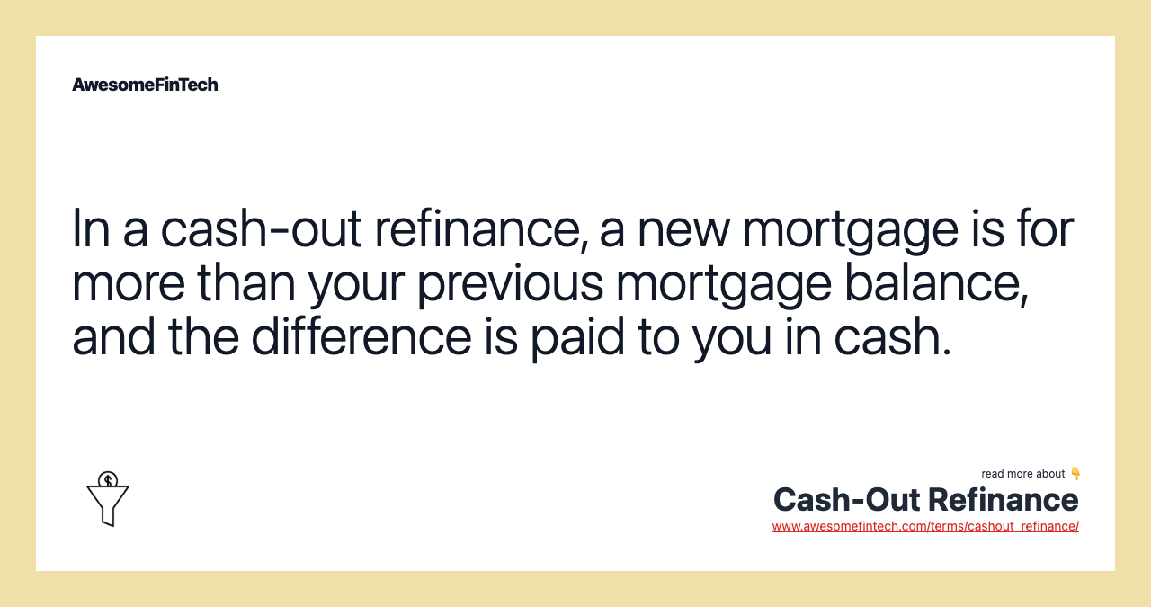 In a cash-out refinance, a new mortgage is for more than your previous mortgage balance, and the difference is paid to you in cash.