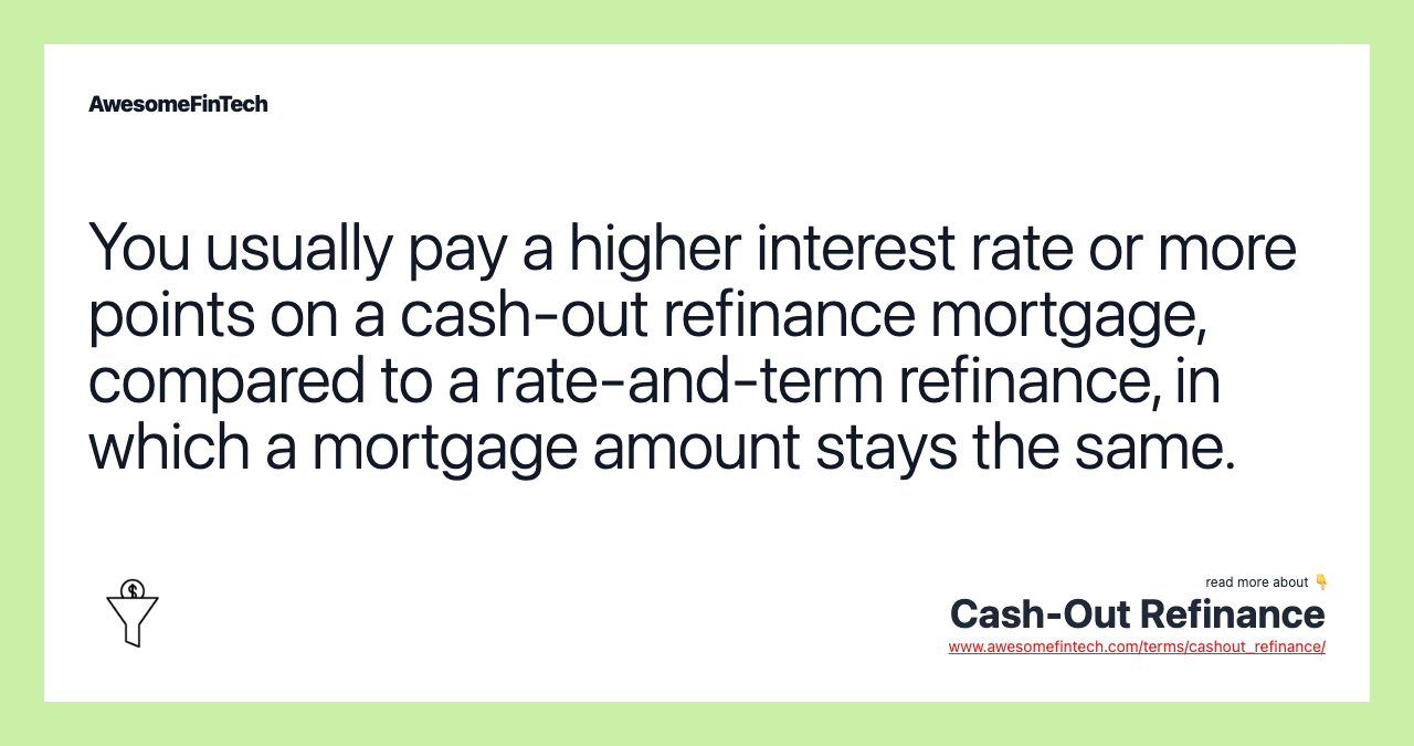 You usually pay a higher interest rate or more points on a cash-out refinance mortgage, compared to a rate-and-term refinance, in which a mortgage amount stays the same.