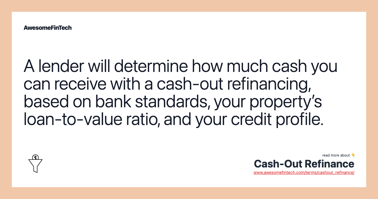 A lender will determine how much cash you can receive with a cash-out refinancing, based on bank standards, your property’s loan-to-value ratio, and your credit profile.