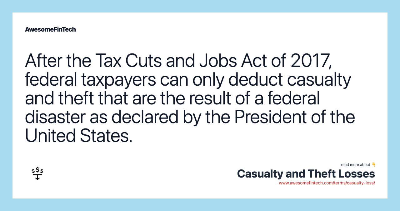 After the Tax Cuts and Jobs Act of 2017, federal taxpayers can only deduct casualty and theft that are the result of a federal disaster as declared by the President of the United States.