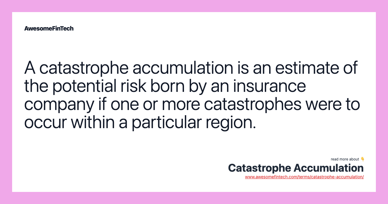 A catastrophe accumulation is an estimate of the potential risk born by an insurance company if one or more catastrophes were to occur within a particular region.
