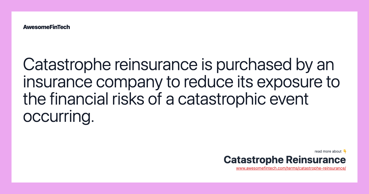 Catastrophe reinsurance is purchased by an insurance company to reduce its exposure to the financial risks of a catastrophic event occurring.