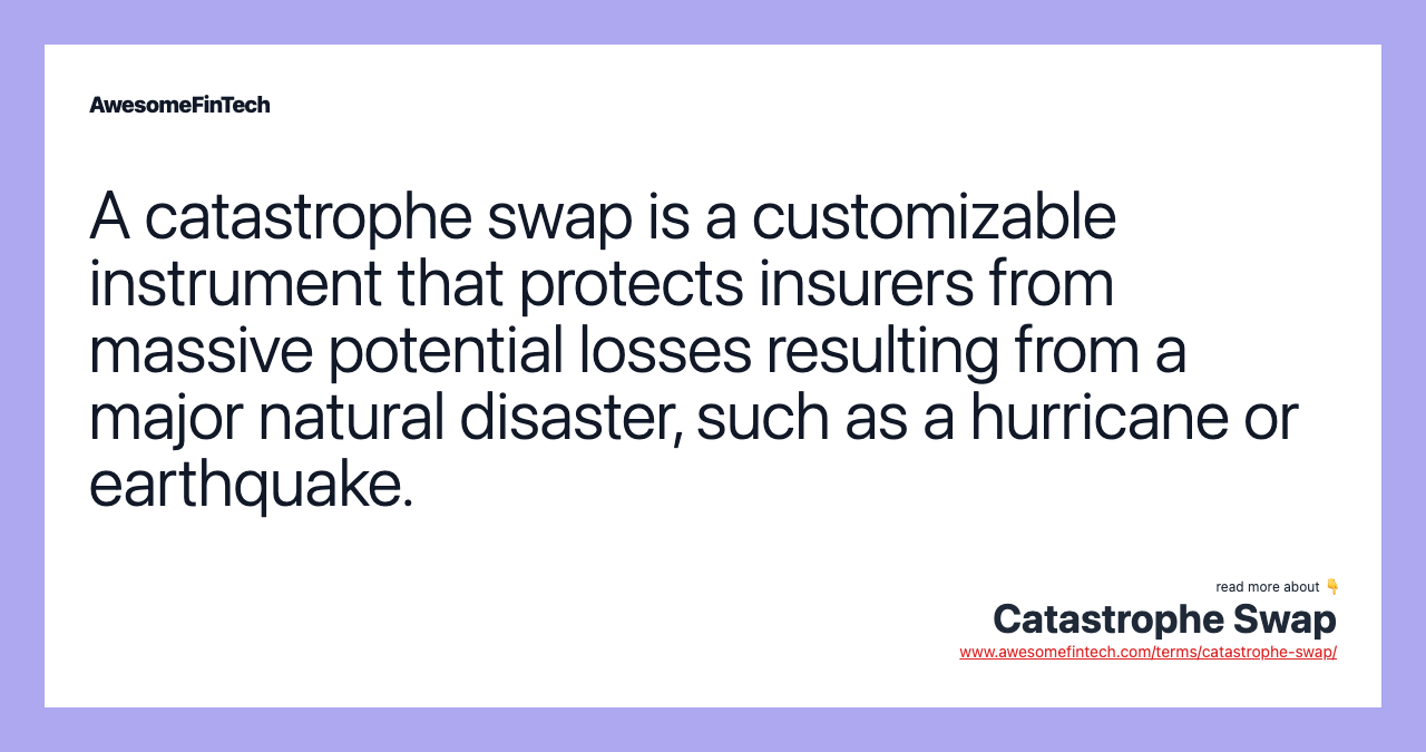 A catastrophe swap is a customizable instrument that protects insurers from massive potential losses resulting from a major natural disaster, such as a hurricane or earthquake.