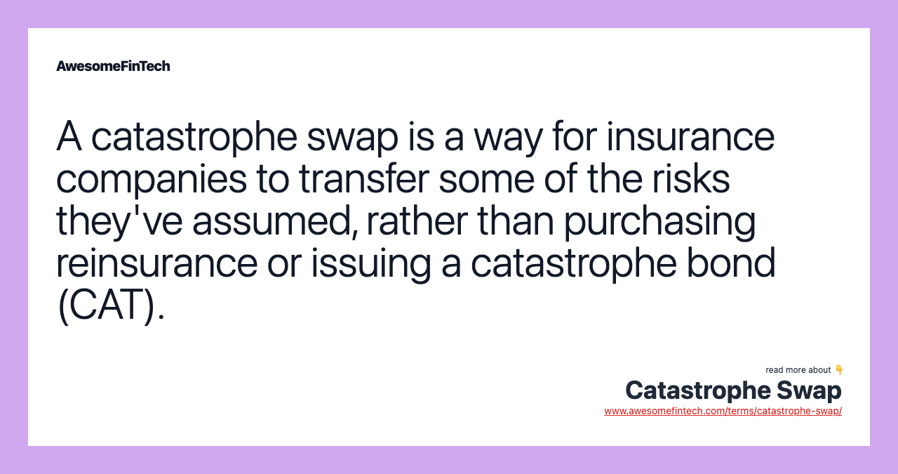 A catastrophe swap is a way for insurance companies to transfer some of the risks they've assumed, rather than purchasing reinsurance or issuing a catastrophe bond (CAT).