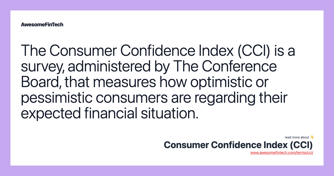 The Consumer Confidence Index (CCI) is a survey, administered by The Conference Board, that measures how optimistic or pessimistic consumers are regarding their expected financial situation.
