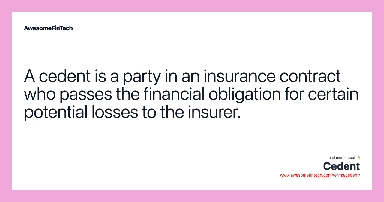 A cedent is a party in an insurance contract who passes the financial obligation for certain potential losses to the insurer.