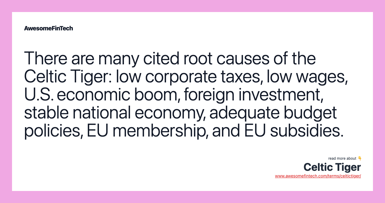 There are many cited root causes of the Celtic Tiger: low corporate taxes, low wages, U.S. economic boom, foreign investment, stable national economy, adequate budget policies, EU membership, and EU subsidies.