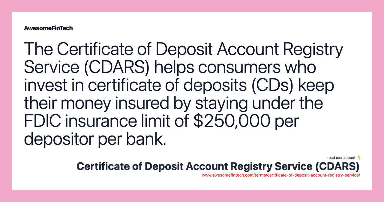 The Certificate of Deposit Account Registry Service (CDARS) helps consumers who invest in certificate of deposits (CDs) keep their money insured by staying under the FDIC insurance limit of $250,000 per depositor per bank.