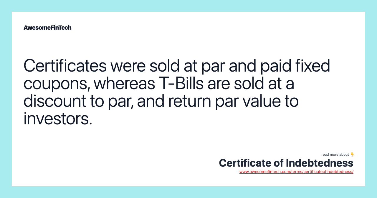 Certificates were sold at par and paid fixed coupons, whereas T-Bills are sold at a discount to par, and return par value to investors.