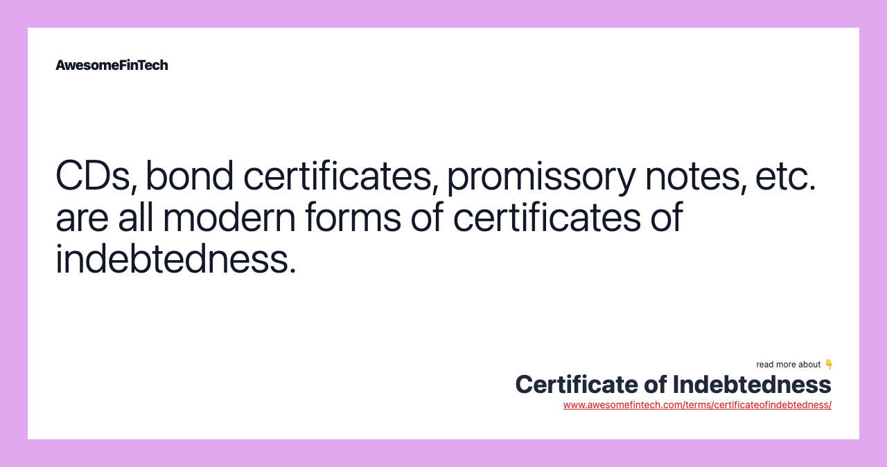 CDs, bond certificates, promissory notes, etc. are all modern forms of certificates of indebtedness.