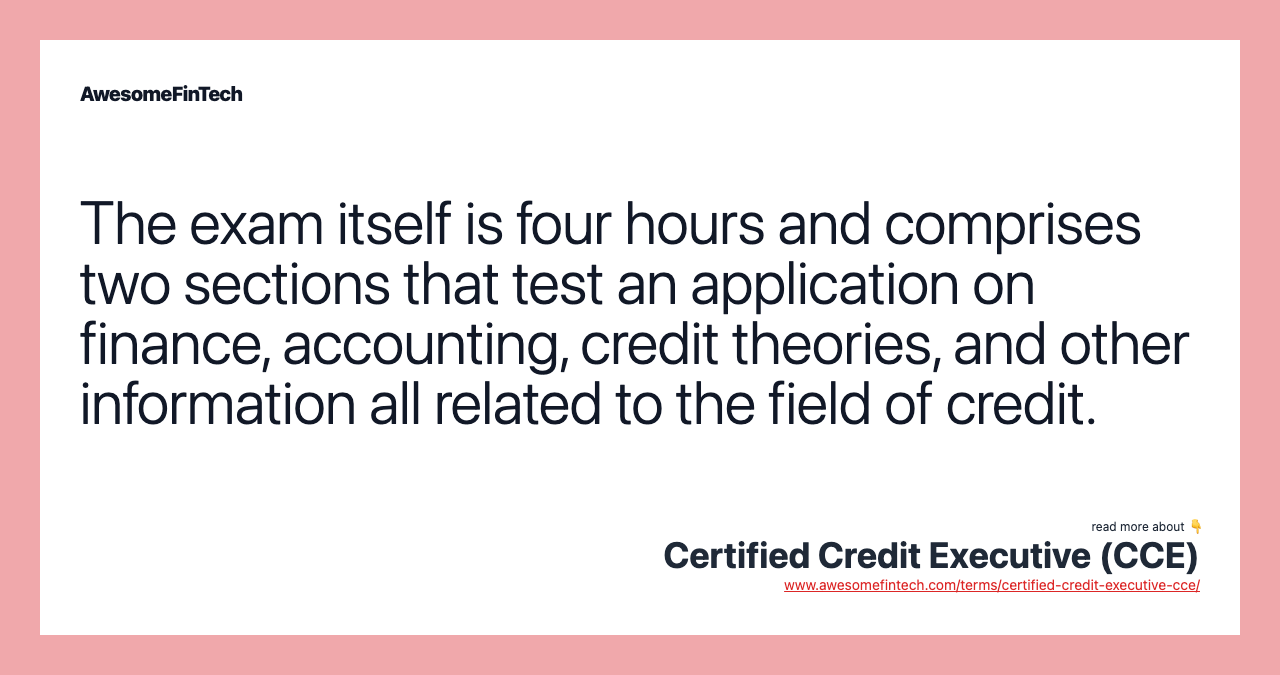 The exam itself is four hours and comprises two sections that test an application on finance, accounting, credit theories, and other information all related to the field of credit.