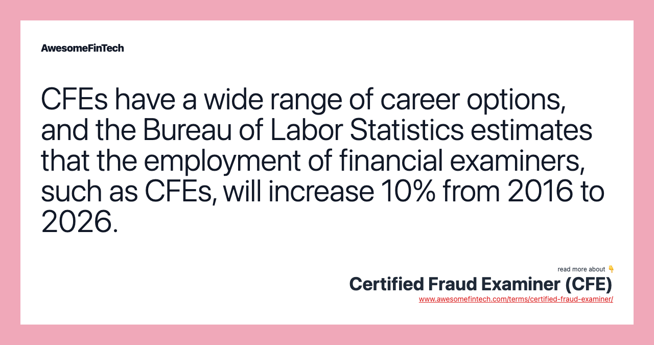 CFEs have a wide range of career options, and the Bureau of Labor Statistics estimates that the employment of financial examiners, such as CFEs, will increase 10% from 2016 to 2026.