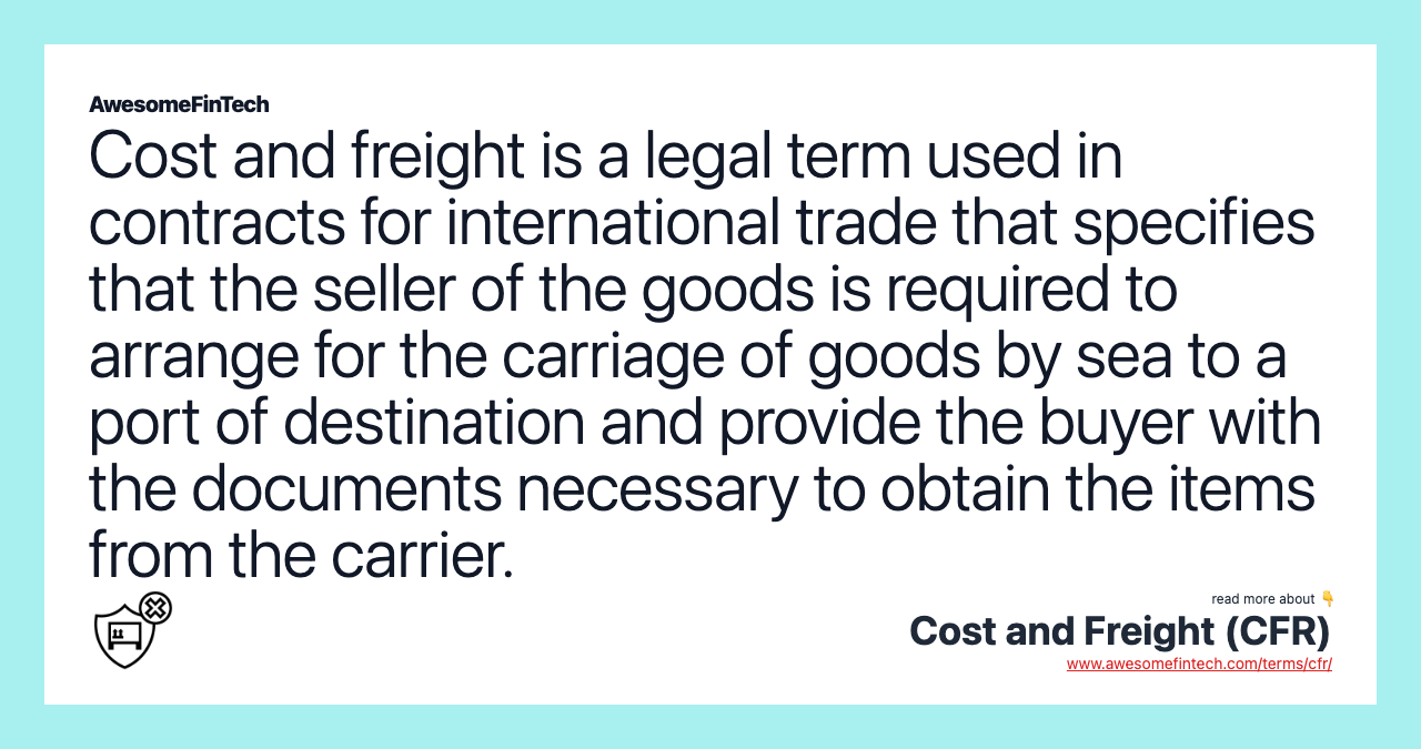 Cost and freight is a legal term used in contracts for international trade that specifies that the seller of the goods is required to arrange for the carriage of goods by sea to a port of destination and provide the buyer with the documents necessary to obtain the items from the carrier.