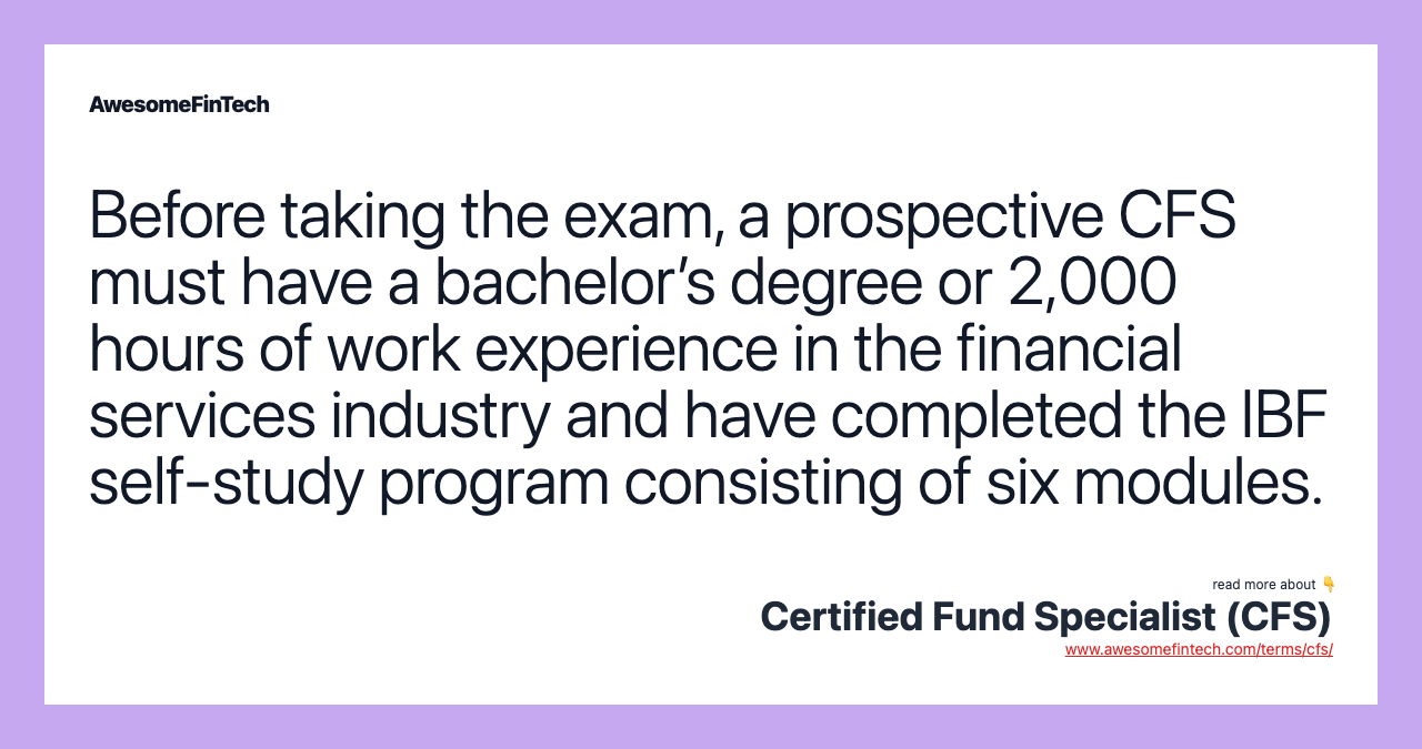 Before taking the exam, a prospective CFS must have a bachelor’s degree or 2,000 hours of work experience in the financial services industry and have completed the IBF self-study program consisting of six modules.