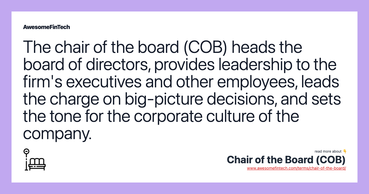 The chair of the board (COB) heads the board of directors, provides leadership to the firm's executives and other employees, leads the charge on big-picture decisions, and sets the tone for the corporate culture of the company.