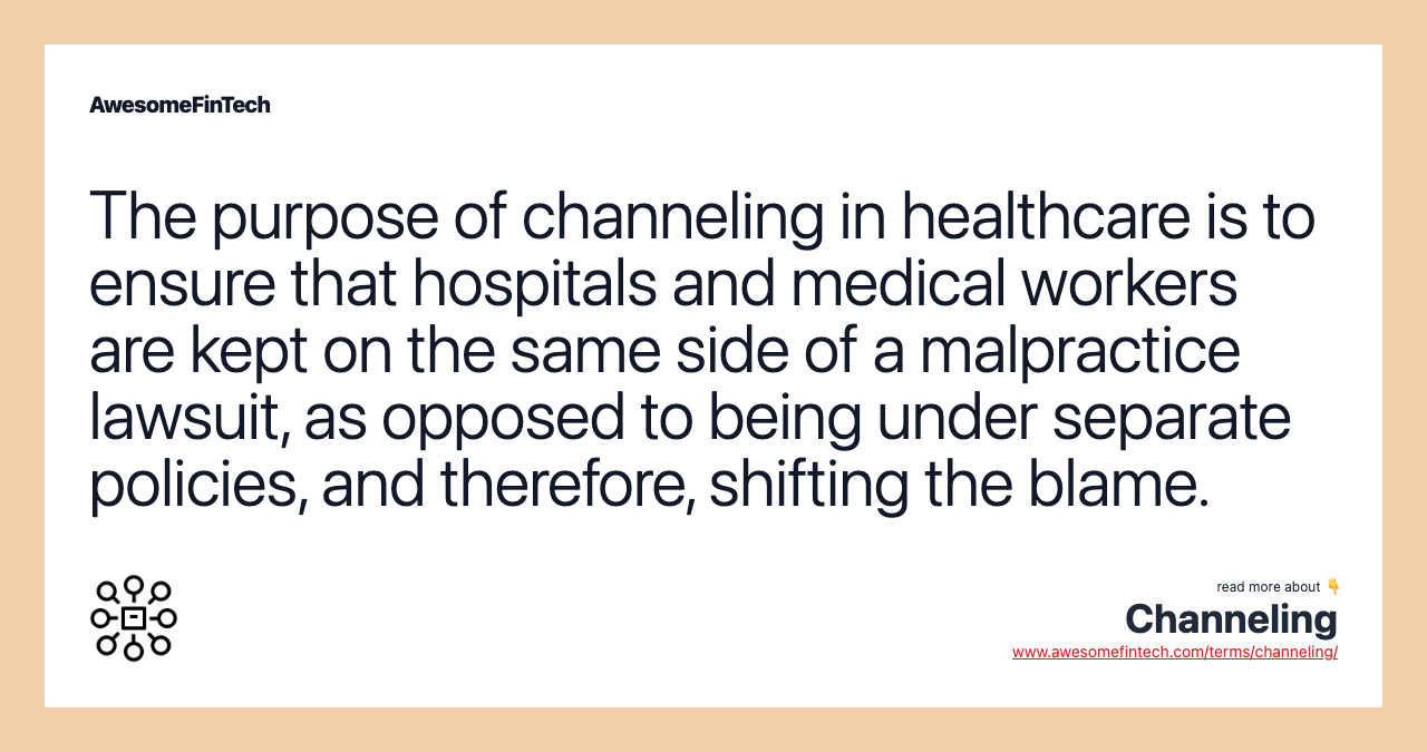 The purpose of channeling in healthcare is to ensure that hospitals and medical workers are kept on the same side of a malpractice lawsuit, as opposed to being under separate policies, and therefore, shifting the blame.