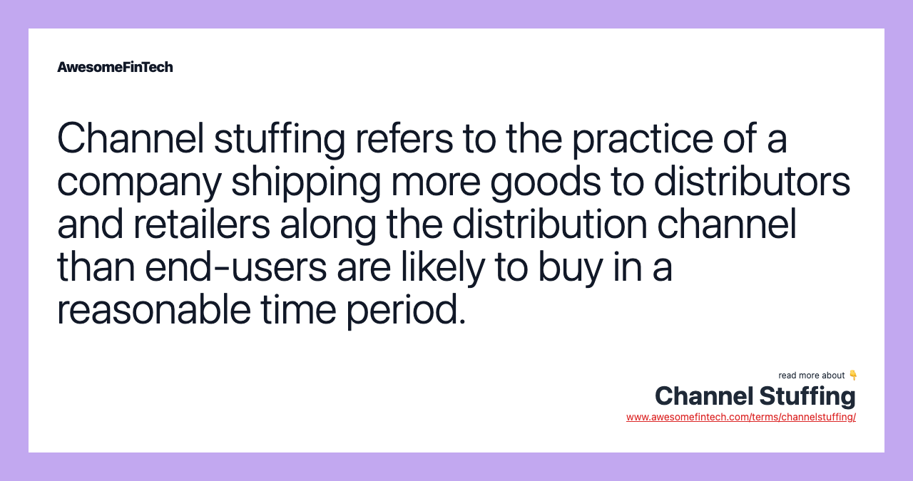 Channel stuffing refers to the practice of a company shipping more goods to distributors and retailers along the distribution channel than end-users are likely to buy in a reasonable time period.