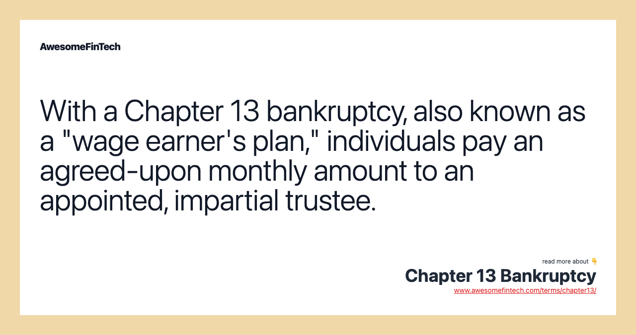 With a Chapter 13 bankruptcy, also known as a "wage earner's plan," individuals pay an agreed-upon monthly amount to an appointed, impartial trustee.