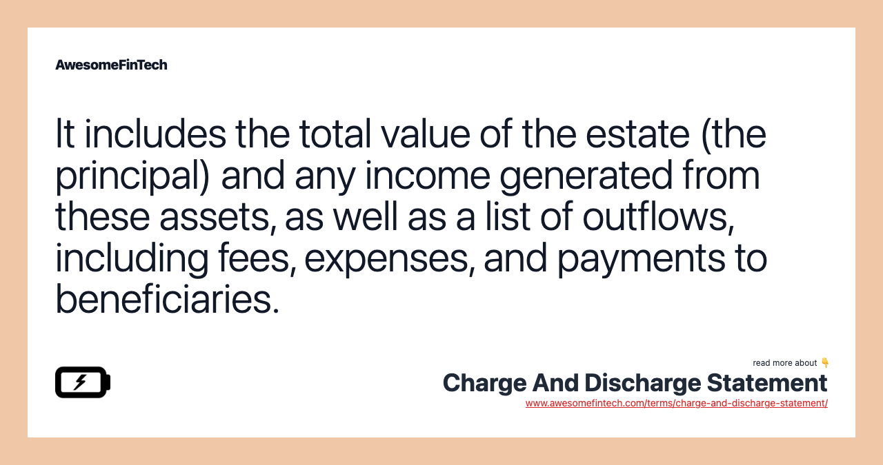 It includes the total value of the estate (the principal) and any income generated from these assets, as well as a list of outflows, including fees, expenses, and payments to beneficiaries.