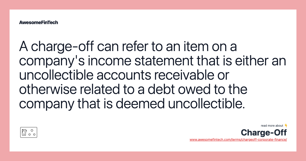 A charge-off can refer to an item on a company's income statement that is either an uncollectible accounts receivable or otherwise related to a debt owed to the company that is deemed uncollectible.