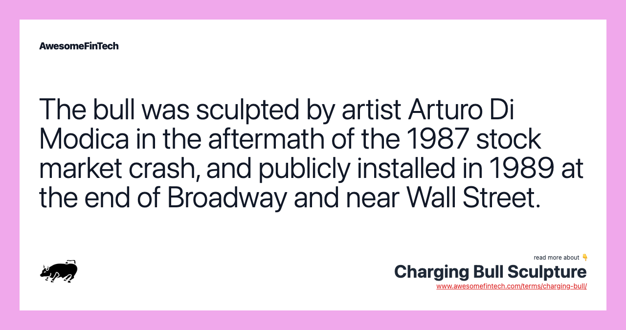 The bull was sculpted by artist Arturo Di Modica in the aftermath of the 1987 stock market crash, and publicly installed in 1989 at the end of Broadway and near Wall Street.