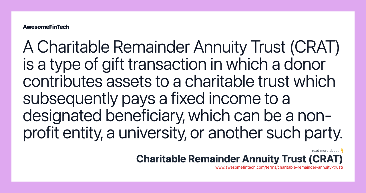 A Charitable Remainder Annuity Trust (CRAT) is a type of gift transaction in which a donor contributes assets to a charitable trust which subsequently pays a fixed income to a designated beneficiary, which can be a non-profit entity, a university, or another such party.