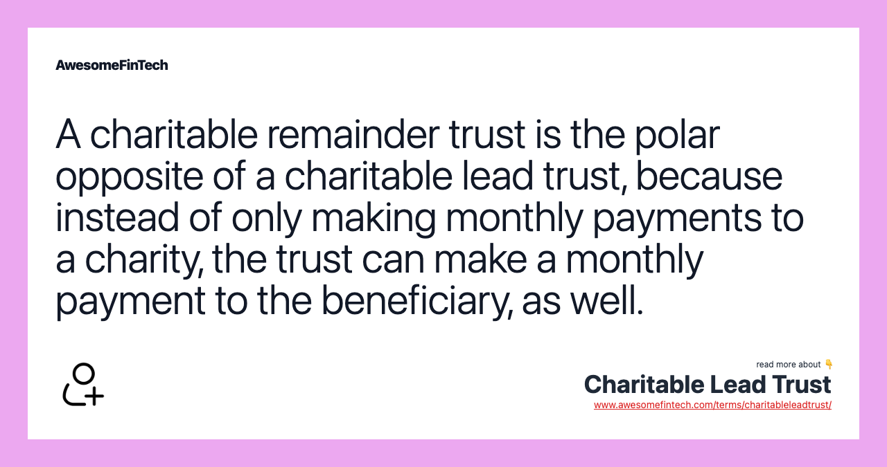 A charitable remainder trust is the polar opposite of a charitable lead trust, because instead of only making monthly payments to a charity, the trust can make a monthly payment to the beneficiary, as well.