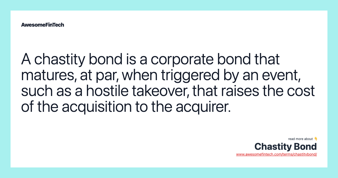 A chastity bond is a corporate bond that matures, at par, when triggered by an event, such as a hostile takeover, that raises the cost of the acquisition to the acquirer.