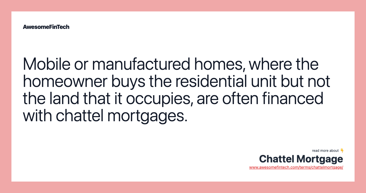 Mobile or manufactured homes, where the homeowner buys the residential unit but not the land that it occupies, are often financed with chattel mortgages.