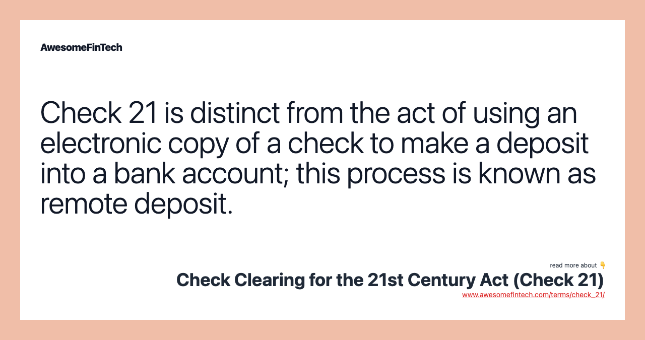 Check 21 is distinct from the act of using an electronic copy of a check to make a deposit into a bank account; this process is known as remote deposit.
