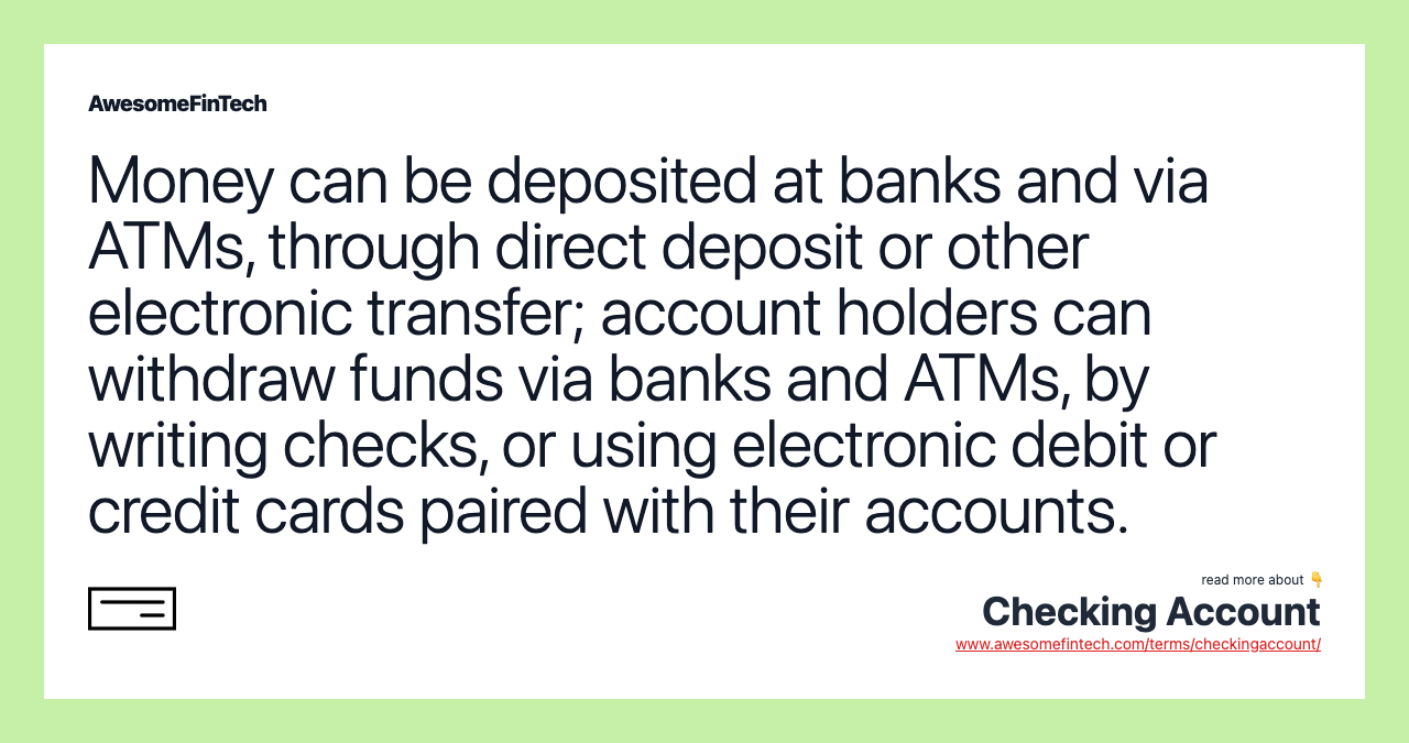 Money can be deposited at banks and via ATMs, through direct deposit or other electronic transfer; account holders can withdraw funds via banks and ATMs, by writing checks, or using electronic debit or credit cards paired with their accounts.