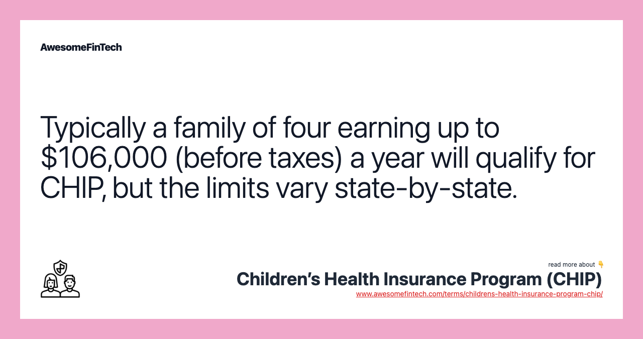 Typically a family of four earning up to $106,000 (before taxes) a year will qualify for CHIP, but the limits vary state-by-state.