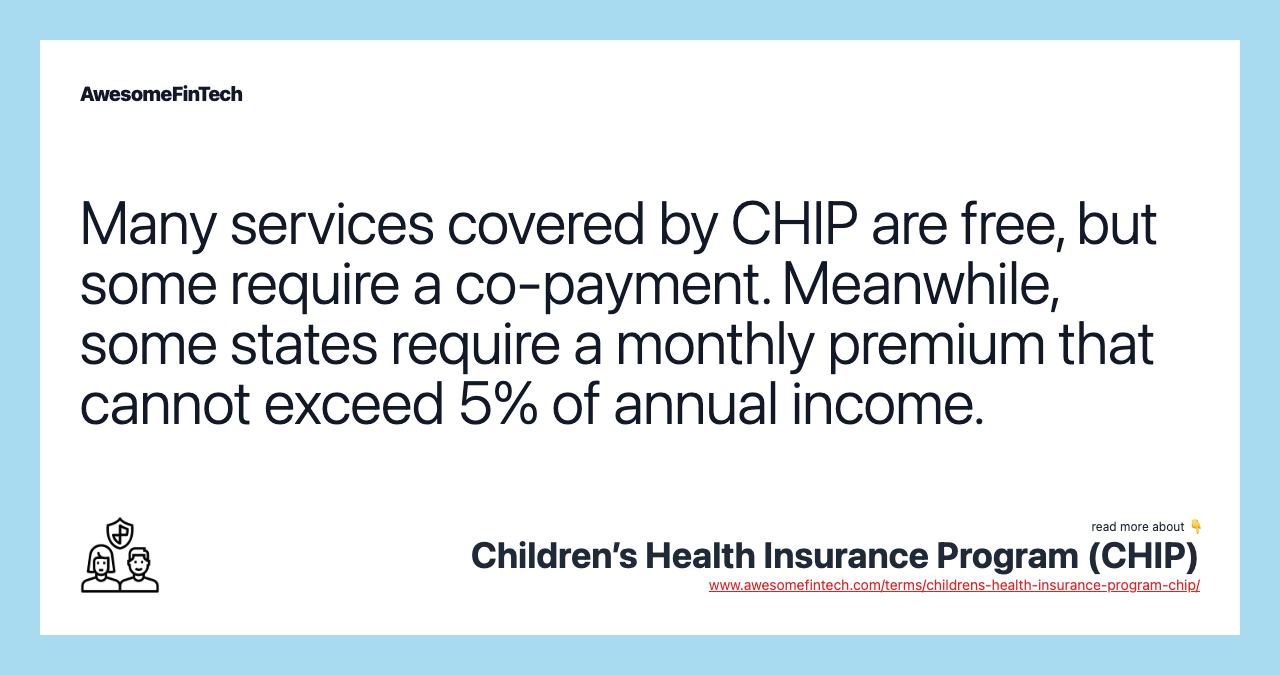 Many services covered by CHIP are free, but some require a co-payment. Meanwhile, some states require a monthly premium that cannot exceed 5% of annual income.