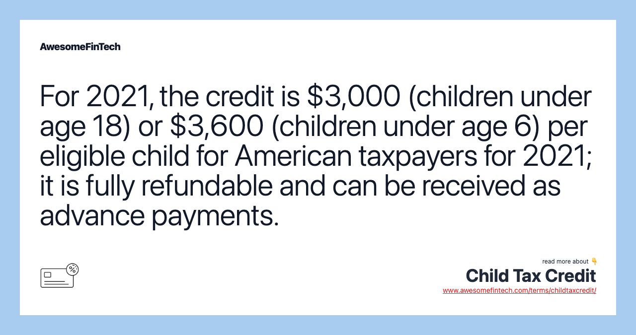 For 2021, the credit is $3,000 (children under age 18) or $3,600 (children under age 6) per eligible child for American taxpayers for 2021; it is fully refundable and can be received as advance payments.