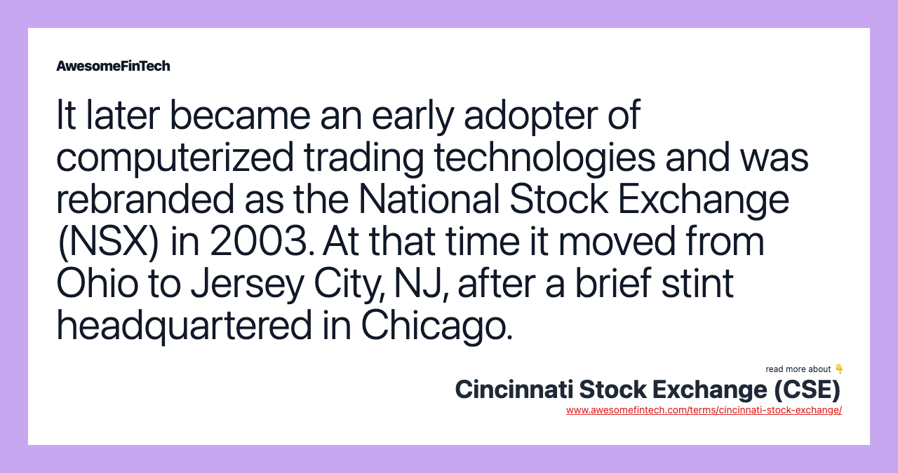 It later became an early adopter of computerized trading technologies and was rebranded as the National Stock Exchange (NSX) in 2003. At that time it moved from Ohio to Jersey City, NJ, after a brief stint headquartered in Chicago.