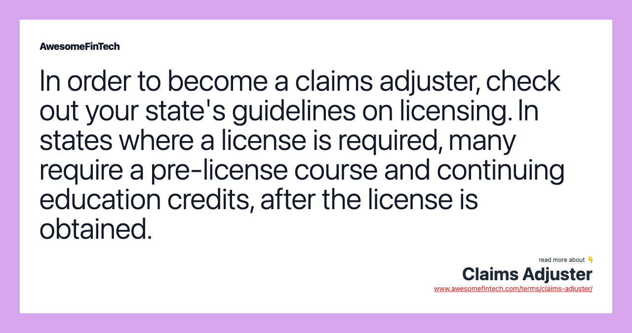 In order to become a claims adjuster, check out your state's guidelines on licensing. In states where a license is required, many require a pre-license course and continuing education credits, after the license is obtained.