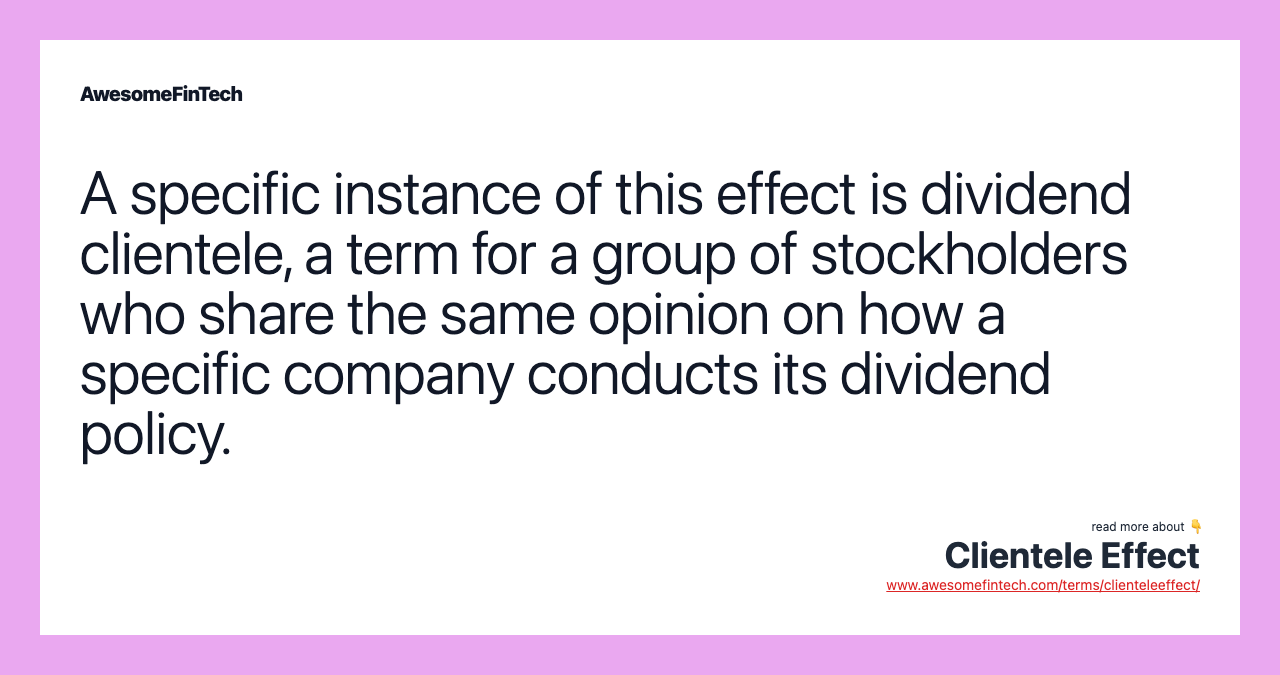 A specific instance of this effect is dividend clientele, a term for a group of stockholders who share the same opinion on how a specific company conducts its dividend policy.