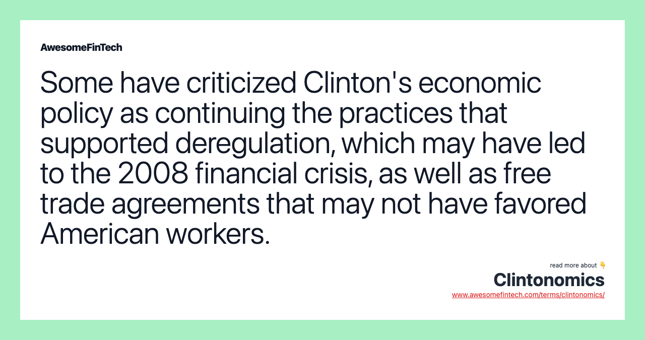 Some have criticized Clinton's economic policy as continuing the practices that supported deregulation, which may have led to the 2008 financial crisis, as well as free trade agreements that may not have favored American workers.