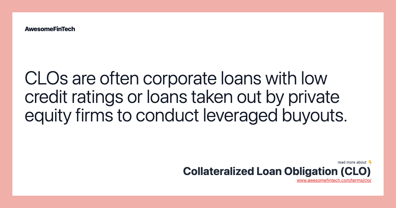 CLOs are often corporate loans with low credit ratings or loans taken out by private equity firms to conduct leveraged buyouts.