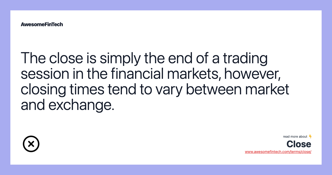The close is simply the end of a trading session in the financial markets, however, closing times tend to vary between market and exchange.