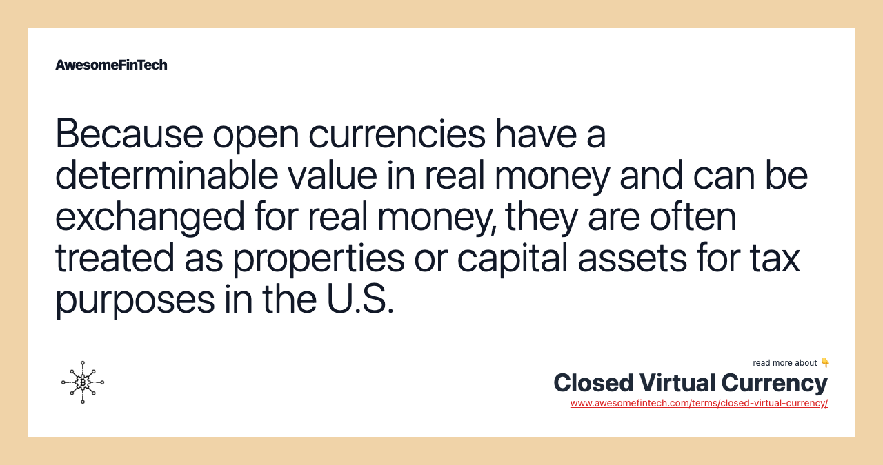 Because open currencies have a determinable value in real money and can be exchanged for real money, they are often treated as properties or capital assets for tax purposes in the U.S.
