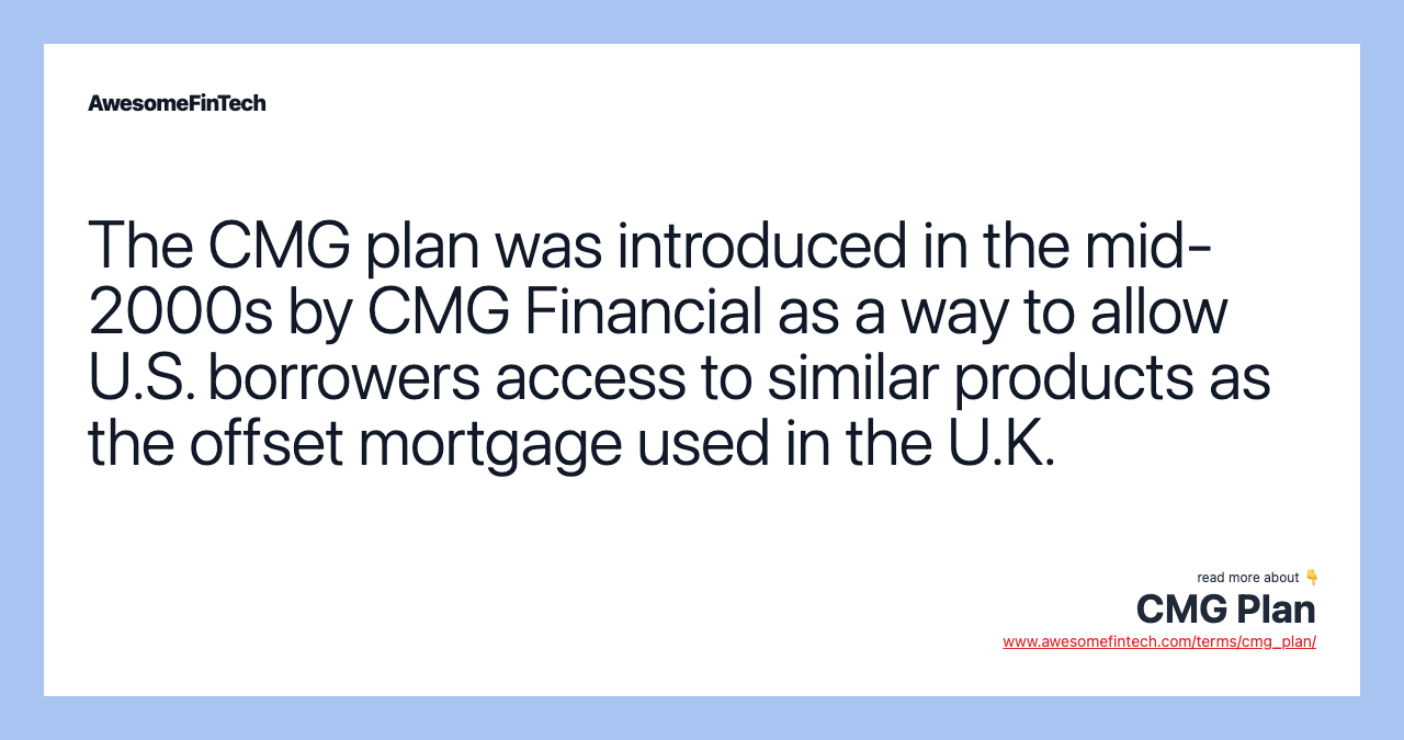 The CMG plan was introduced in the mid-2000s by CMG Financial as a way to allow U.S. borrowers access to similar products as the offset mortgage used in the U.K.