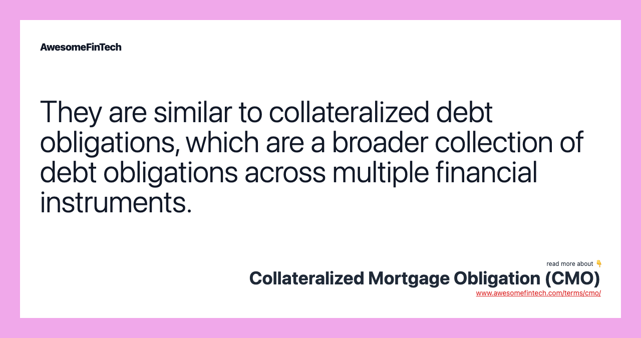 They are similar to collateralized debt obligations, which are a broader collection of debt obligations across multiple financial instruments.